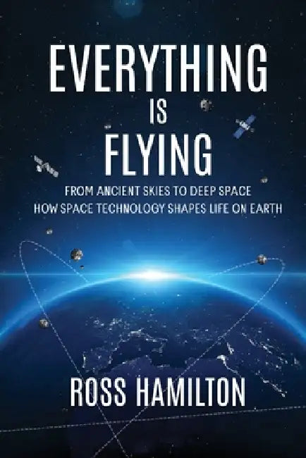 Everything Is Flying: From Ancient Skies to Deep Space-How Space Technology Shapes Life on Earth by Ross Hamilton