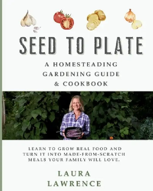 Seed to Table - A Homesteading Gardening Guide & Cookbook: A Homesteading Gardening Guide and Cookbook by Laura Lawrence