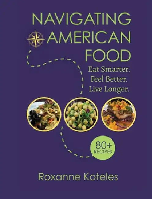 Navigating American Food: Eat Smarter. Feel Better. Live Longer. by Roxanne Koteles