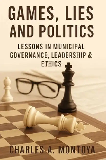 Games, Lies, and Politics - Lessons in Municipal Governance, Leadership and Ethics by Charles Adam Montoya