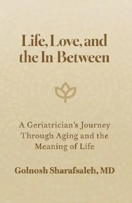 Life, Love, and the In-Between: A Geriatrician's Journey Through Aging and The Meaning of Life by Golnosh Sharafsaleh