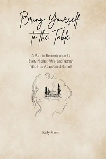 Bring Yourself to the Table: A Path to Remembrance for Every Mother, Wife, and Woman Who has Abandoned Herself by Kelly Marsh