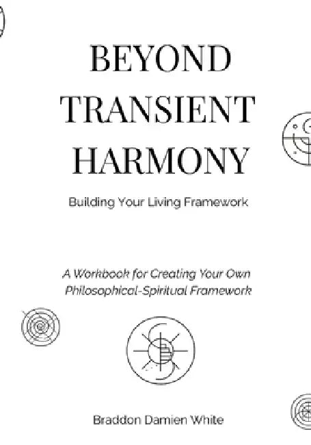 Beyond Transient Harmony: A Workbook for Creating Your Own Philosophical-Spiritual Framework by Braddon Damien White