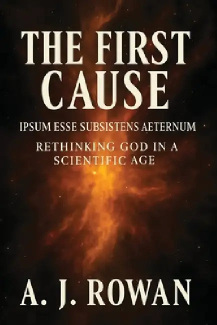 The First Cause: Ipsum Esse Subsistens Aeternum - Rethinking God in a Scientific Age by A. J. Rowan