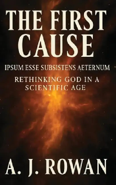 The First Cause: Ipsum Esse Subsistens Aeternum - Rethinking God in a Scientific Age by A. J. Rowan