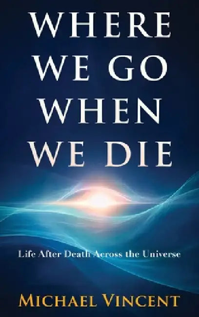 Where We Go When We Die: Life After Death Across the Universe by Michael Vincent