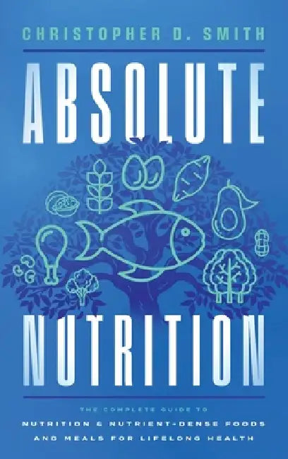 Absolute Nutrition: The Complete Guide to Nutrition and Nutrient-Dense Foods and Meals For Life Long Health by Christopher D. Smith