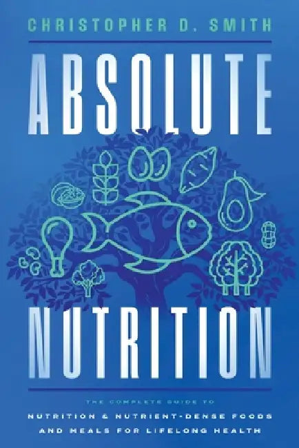 Absolute Nutrition: The Complete Guide to Nutrition and Nutrient-Dense Foods and Meals For Life Long Health by Christopher D. Smith