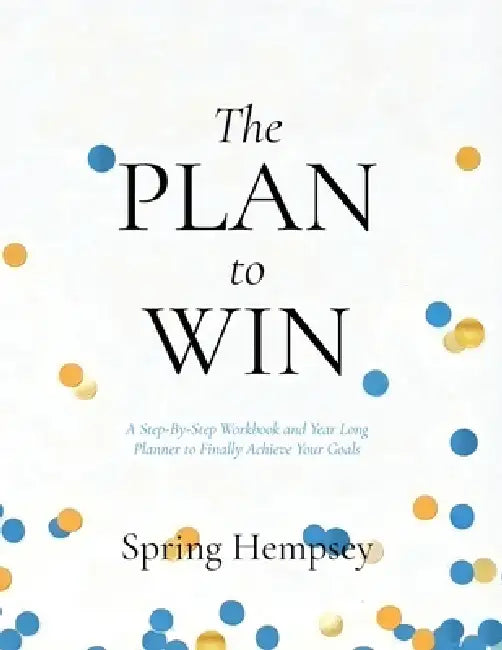 The PLAN to WIN: A Step-By-Step Workbook and Year Long Planner to Finally Achieve Your Goals by Spring Hempsey