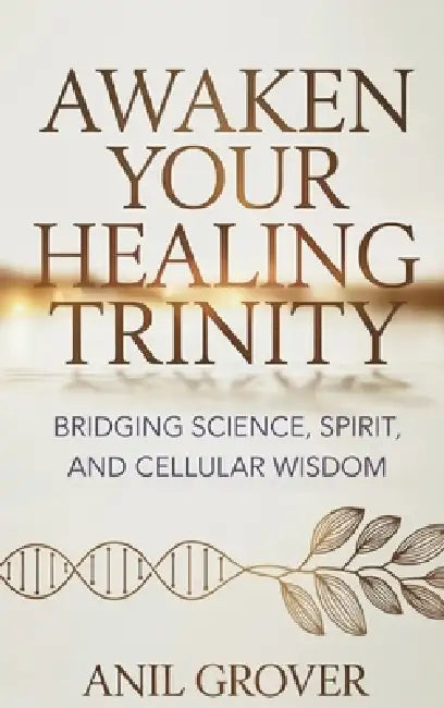 Awaken Your Healing Trinity: Bridging Science, Spirit, And Cellular Wisdom by Anil Grover
