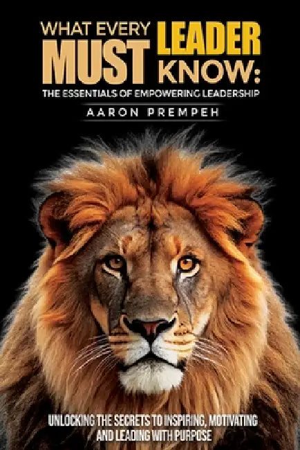 What Every Leader Must Know: The Essentials of Empowering Leadership: Unlocking the Secrets to Inspiring, Motivating, and Leading with Purpose by Aaron Prempeh