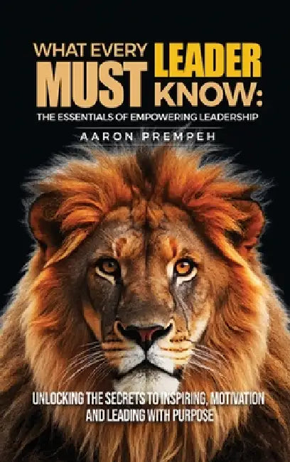 What Every Leader Must Know: The Essentials of Empowering Leadership: Unlocking the Secrets to Inspiring, Motivating, and Leading with Purpose by Aaron Prempeh