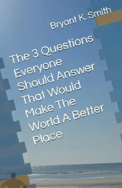 The 3 Questions Everyone Should Answer That Would Make The World A Better Place by Bryant K. Smith