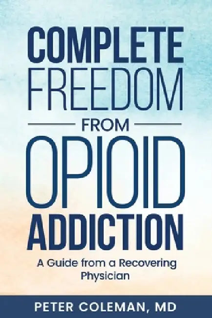 Complete Freedom from Opioid Addiction: A Guide from a Recovering Physician by Peter Coleman