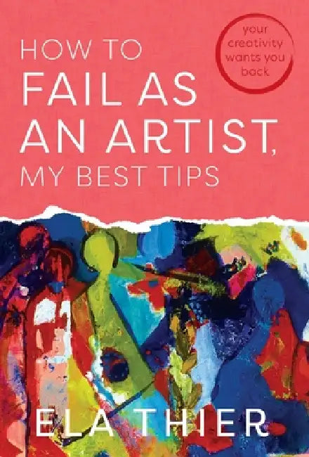 How to Fail as an Artist, My Best Tips: Your Creativity Wants You Back by Ela Thier