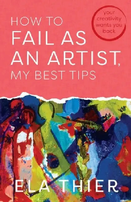 How to Fail as an Artist, My Best Tips: Your Creativity Wants You Back by Ela Thier