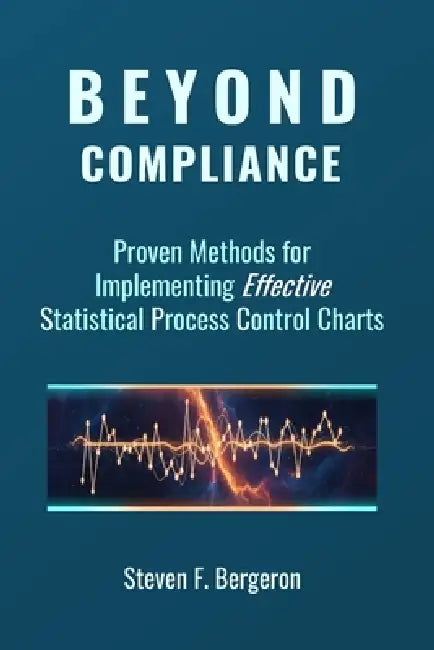 Beyond Compliance Proven Methods for Implementing Effective Statistical Process Control Charts by Steven F. Bergeron