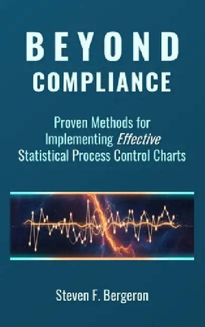 Beyond Compliance Proven Methods for Implementing Effective Statistical Process Control Charts by Steven F. Bergeron