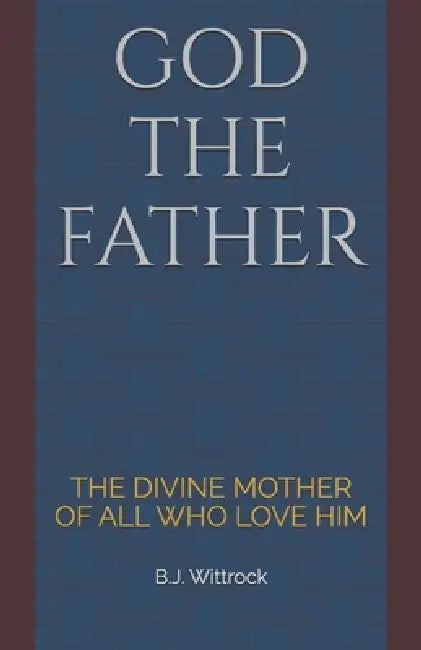 God the Father: The Divine Mother of All Who Love Him by B. J. Wittrock