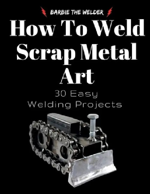 How To Weld Scrap Metal Art: 30 Easy Welding Projects by Barbie The Welder