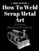 How To Weld Scrap Metal Art: 30 Easy Welding Projects by Barbie The Welder
