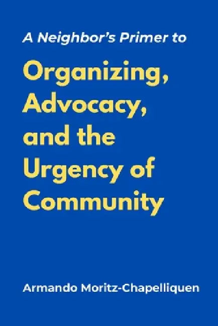 A Neighbor's Primer to Organizing, Advocacy, and the Urgency of Community by Armando Moritz-Chapelliquen