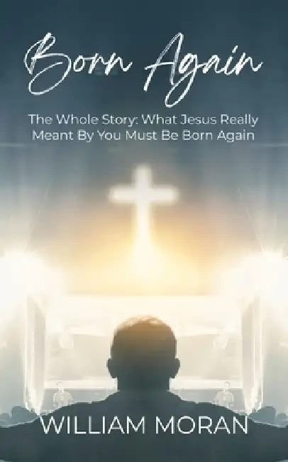 Born Again: The Whole Story What Did Jesus Really Mean By "You Must Be Born Again"?: What by William Moran