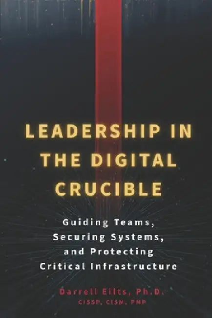 Leadership in the Digital Crucible: Guiding Teams, Securing Systems, and Protecting Critical Infrastructure by Darrell L. Eilts