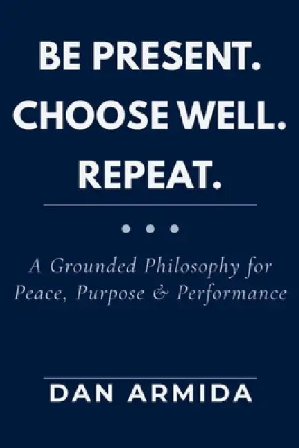 Be Present. Choose Well. Repeat.: A Grounded Philosophy for Peace, Purpose & Performance by Dan Armida