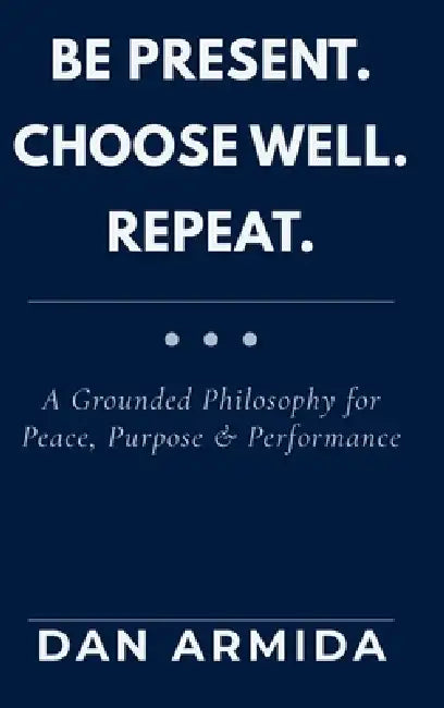Be Present. Choose Well. Repeat.: A Grounded Philosophy for Peace, Purpose & Performance by Dan Armida