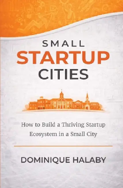 Small Startup Cities: How to Build a Thriving Startup Ecosystem in a Small City by Dominique Halaby