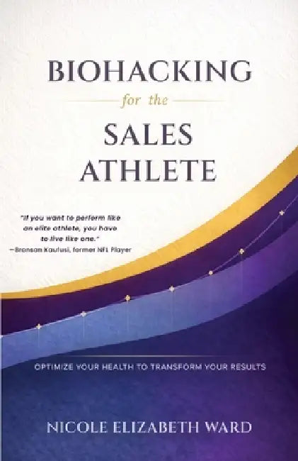 Biohacking for the Sales Athlete: Optimize Your Health to Transform Your Results by Nicole Elizabeth Ward