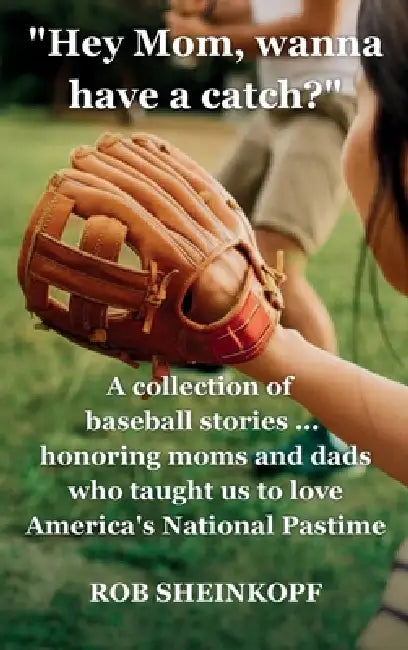 "Hey Mom, Wanna Have a Catch?": A Collection of Baseball Stories...Honoring Moms and Dads Who Taught Us To Love America's National Pastime by Rob Sheinkopf