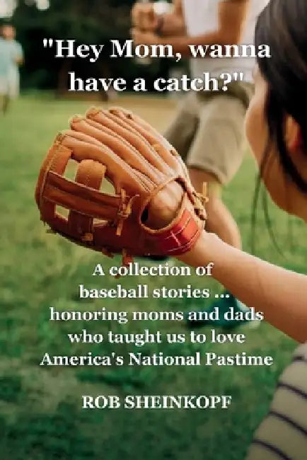 "Hey Mom, Wanna Have a Catch?": A Collection of Baseball Stories...Honoring Moms and Dads Who Taught Us To Love America's National Pastime by Rob Sheinkopf