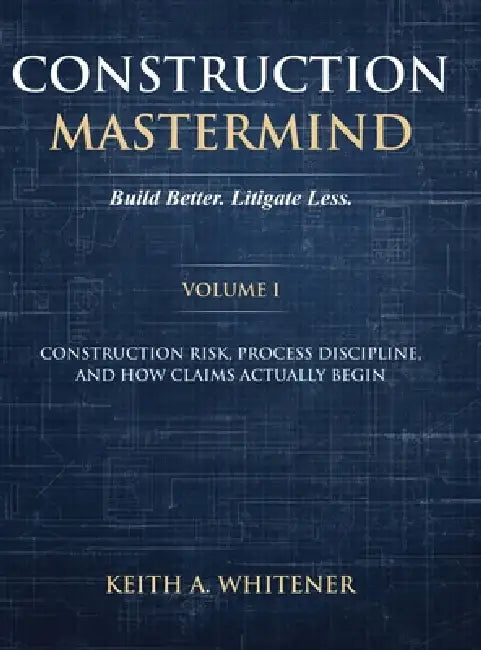 Construction Mastermind - Volume I Build Better. Litigate Less: Construction Risk, Process Discipline, and How Claims Actually Begin by Keith A. Whitener