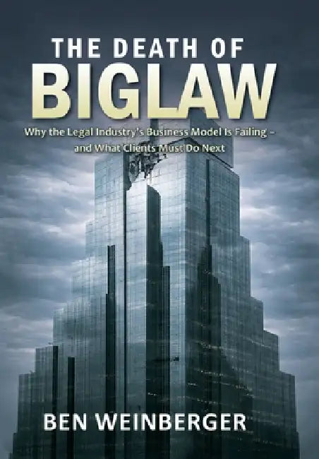 The Death of BigLaw: Why the Legal Industry's Business Model is Failing - and What Clients Must Do Next by Ben Weinberger