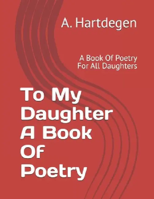 To My Daughter A Book Of Poetry: A Book Of Poetry For All Daughters by A. Hartdegen
