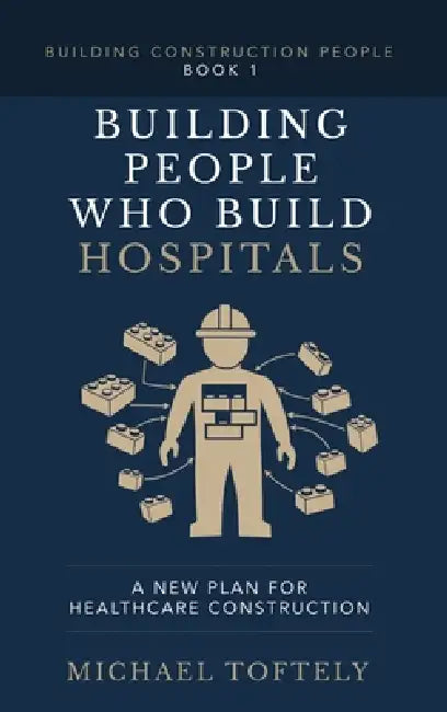 Building the People Who Build Hospitals: A New Plan for Healthcare Construction by Michael Toftely