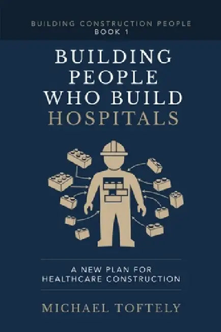 Building the People Who Build Hospitals: A New Plan for Healthcare Construction by Michael Toftely