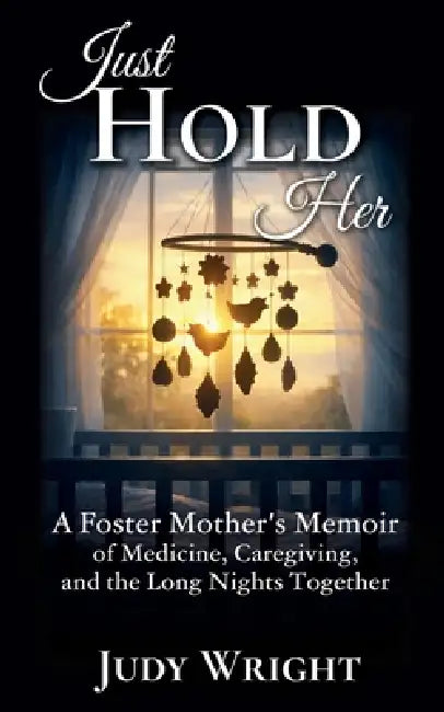 Just Hold Her: A Foster Mother's Memoir of Medicine, Caregiving, and the Long Nights Together by Judy Wright