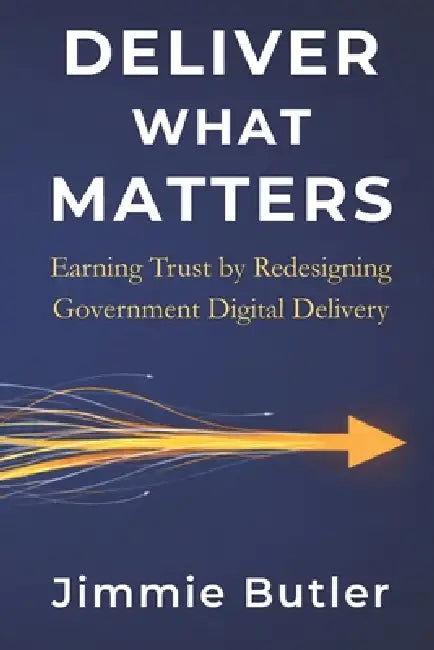 Deliver What Matters: Earning Trust by Redesigning Government Digital Delivery by Jimmie Butler