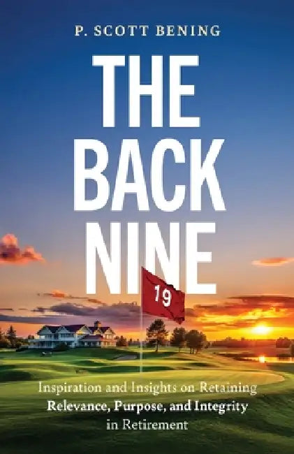 The Back Nine: Inspiration and Insights on Retaining Relevance, Purpose, and Integrity in Retirement by P. Scott Bening
