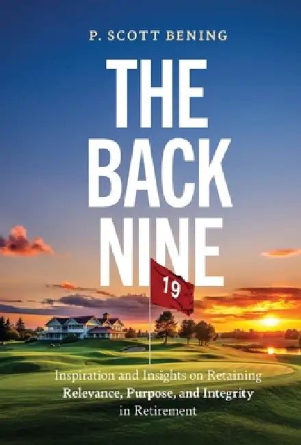 The Back Nine: Inspiration and Insights on Retaining Relevance, Purpose, and Integrity in Retirement by P. Scott Bening