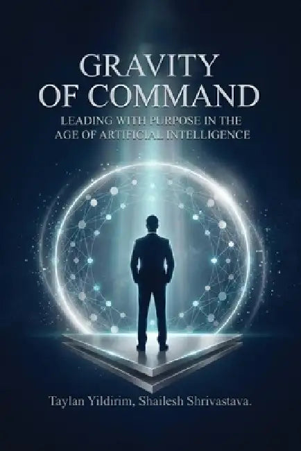 The Gravity of Command: Leading With Purpose in the Age of Artificial Intelligwnce by Shailesh Shrivastava, Taylan Yildirim