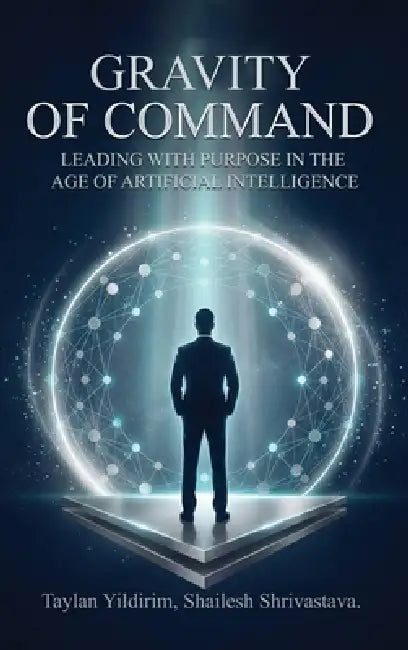 The Gravity of Command: Leading With Purpose in the Age of Artificial Intelligwnce by Shailesh Shrivastava, Taylan Yildirim