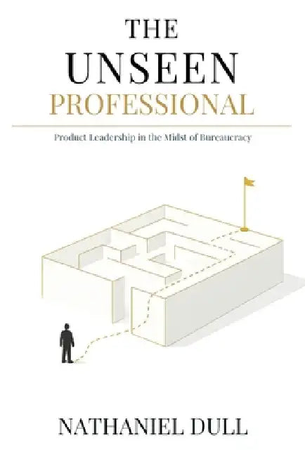 The Unseen Professional: Product Leadership in the Midst of Bureaucracy by Nathaniel Dull