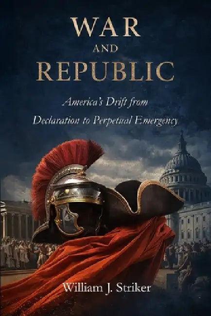 War and Republic: America's Drift from Declaration to Perpetual Emergency by William J. Striker