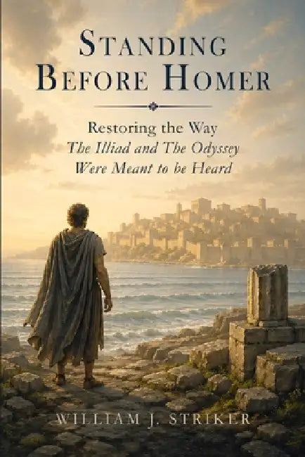 Standing Before Homer: Restoring the Way The Iliad and The Odyssey Were Meant to Be Heard by William J. Striker
