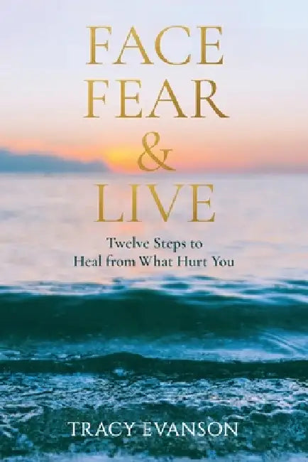 Face Fear & Live: Twelve Steps to Heal from What Hurt You by Tracy Evanson