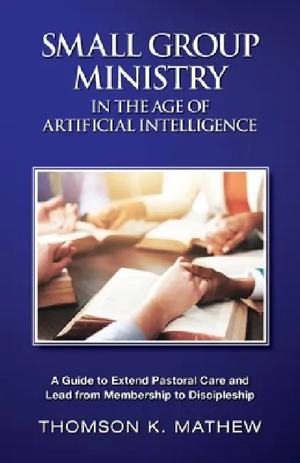 Small Group Ministry in the Age of Artificial Intelligence: Extend Pastoral Care and Lead from Membership to Discipleship by Thomson K. Mathew